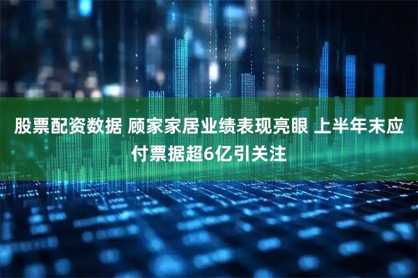 股票配资数据 顾家家居业绩表现亮眼 上半年末应付票据超6亿引关注