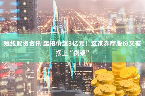 短线配资资讯 起拍价超3亿元！这家券商股份又被摆上“货架”
