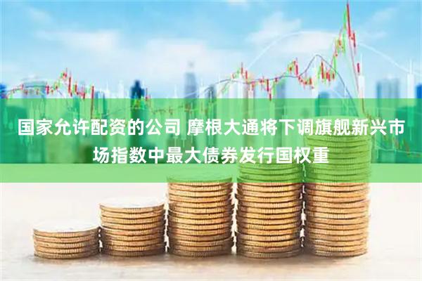 国家允许配资的公司 摩根大通将下调旗舰新兴市场指数中最大债券发行国权重