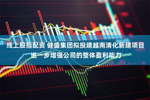 线上股指配资 健盛集团拟投建越南清化新建项目 进一步增强公司的整体盈利能力