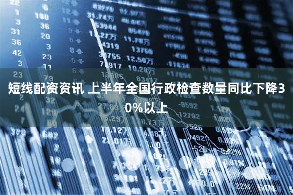 短线配资资讯 上半年全国行政检查数量同比下降30%以上
