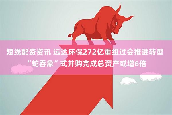 短线配资资讯 远达环保272亿重组过会推进转型 “蛇吞象”式并购完成总资产或增6倍
