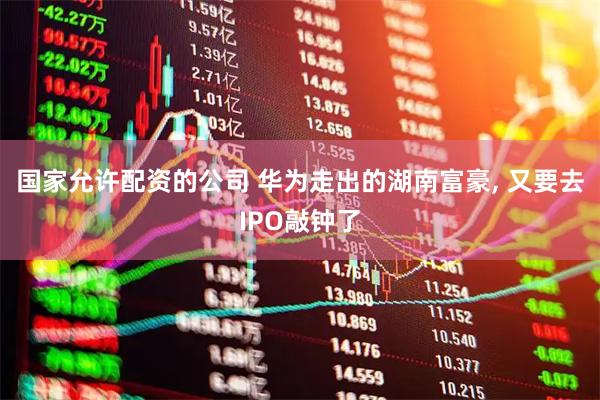 国家允许配资的公司 华为走出的湖南富豪, 又要去IPO敲钟了