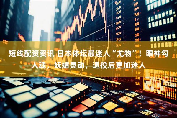 短线配资资讯 日本体坛最迷人“尤物”！眼神勾人魂，妩媚灵动，退役后更加迷人