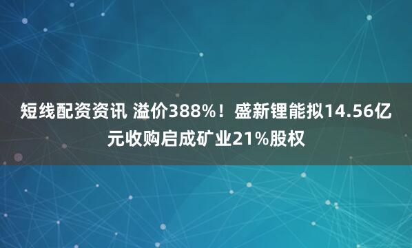 短线配资资讯 溢价388%！盛新锂能拟14.56亿元收购启成矿业21%股权