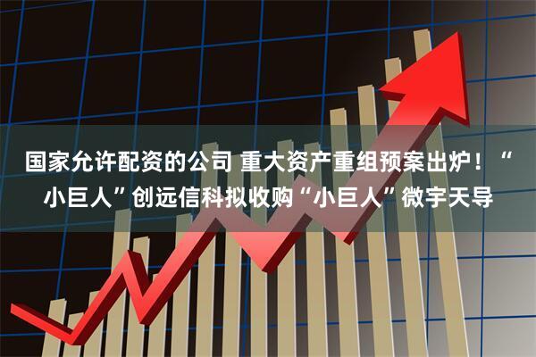 国家允许配资的公司 重大资产重组预案出炉！“小巨人”创远信科拟收购“小巨人”微宇天导