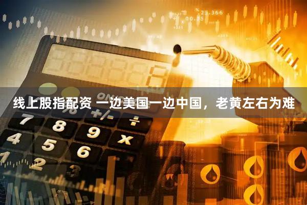 线上股指配资 一边美国一边中国，老黄左右为难
