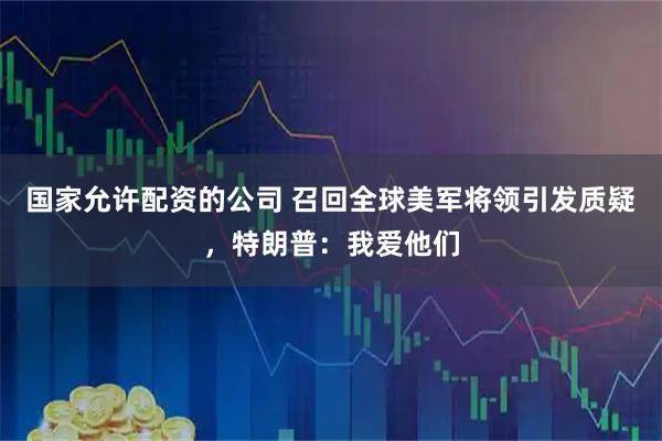 国家允许配资的公司 召回全球美军将领引发质疑，特朗普：我爱他们