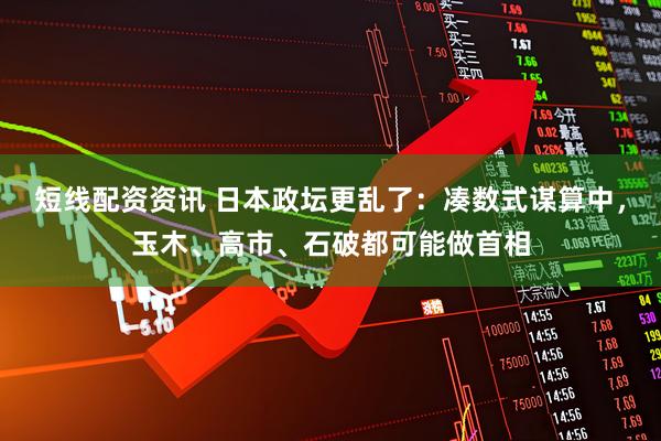 短线配资资讯 日本政坛更乱了：凑数式谋算中，玉木、高市、石破都可能做首相