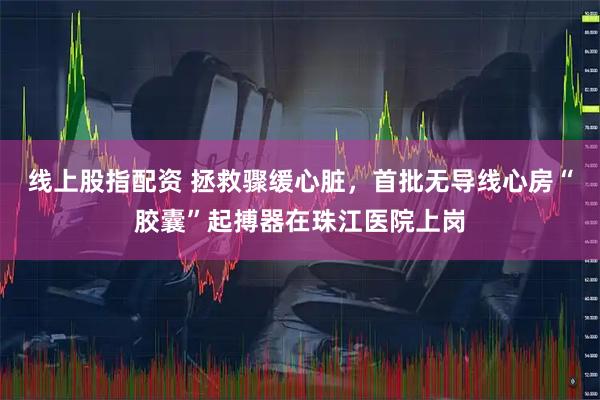 线上股指配资 拯救骤缓心脏，首批无导线心房“胶囊”起搏器在珠江医院上岗
