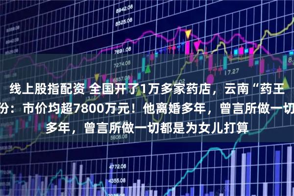 线上股指配资 全国开了1万多家药店，云南“药王”为两女儿分股份：市价均超7800万元！他离婚多年，曾言所做一切都是为女儿打算