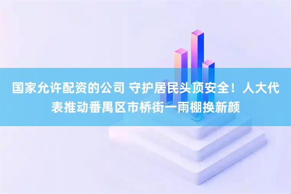 国家允许配资的公司 守护居民头顶安全！人大代表推动番禺区市桥街一雨棚换新颜