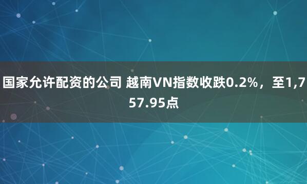 国家允许配资的公司 越南VN指数收跌0.2%，至1,757.95点