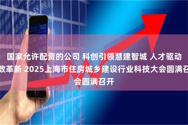 国家允许配资的公司 科创引领慧建智城 人才驱动适数革新 2025上海市住房城乡建设行业科技大会圆满召开