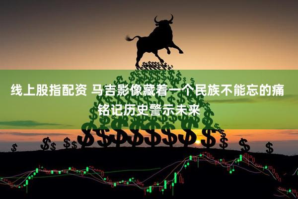线上股指配资 马吉影像藏着一个民族不能忘的痛 铭记历史警示未来