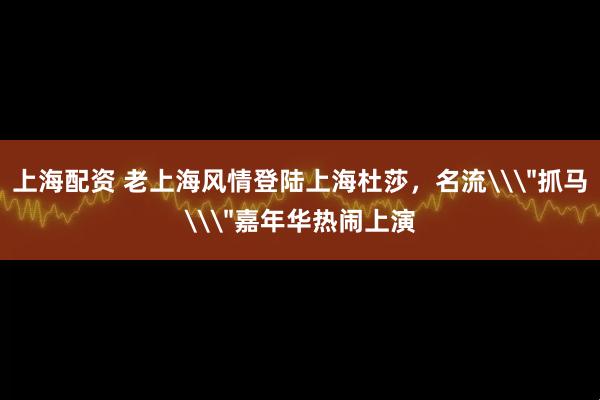 上海配资 老上海风情登陆上海杜莎，名流\＂抓马\＂嘉年华热闹上演