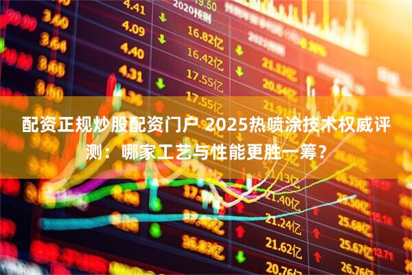 配资正规炒股配资门户 2025热喷涂技术权威评测：哪家工艺与性能更胜一筹？