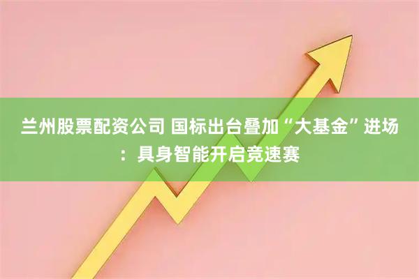 兰州股票配资公司 国标出台叠加“大基金”进场：具身智能开启竞速赛