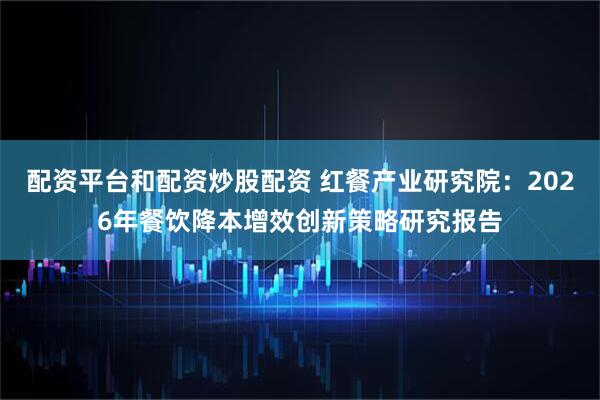 配资平台和配资炒股配资 红餐产业研究院：2026年餐饮降本增效创新策略研究报告