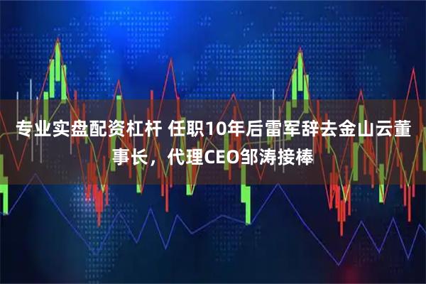 专业实盘配资杠杆 任职10年后雷军辞去金山云董事长，代理CEO邹涛接棒