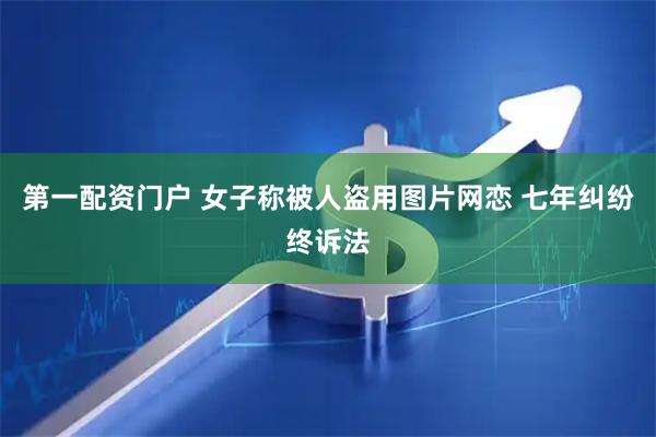 第一配资门户 女子称被人盗用图片网恋 七年纠纷终诉法