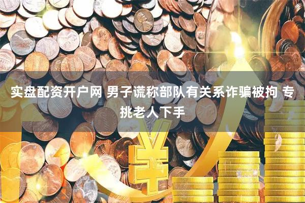实盘配资开户网 男子谎称部队有关系诈骗被拘 专挑老人下手