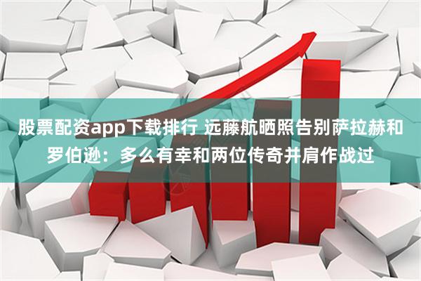 股票配资app下载排行 远藤航晒照告别萨拉赫和罗伯逊：多么有幸和两位传奇并肩作战过