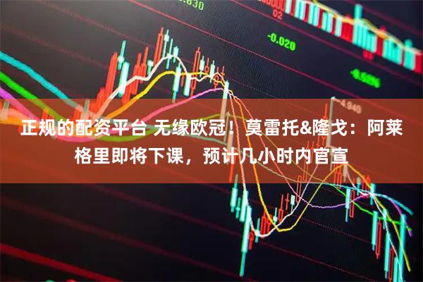 正规的配资平台 无缘欧冠！莫雷托&隆戈：阿莱格里即将下课，预计几小时内官宣