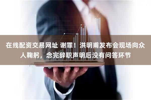 在线配资交易网址 谢罪！洪明甫发布会现场向众人鞠躬，念完辞职声明后没有问答环节