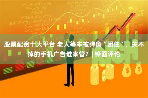 股票配资十大平台 老人等车被弹窗“困住”，关不掉的手机广告谁来管？| 锋面评论